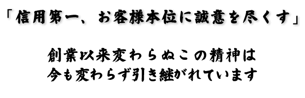 ｢信用第一、お客様本位に誠意を尽くす｣創業以来変わらぬこの精神は今も変わらず引き継がれています